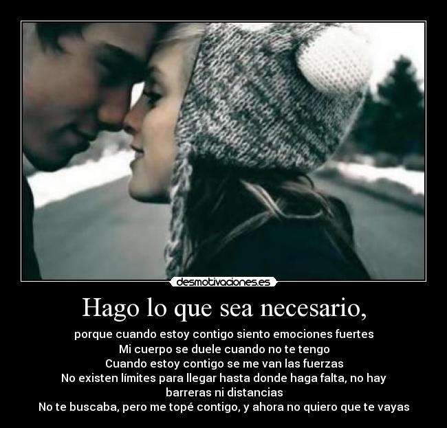 Hago lo que sea necesario, - porque cuando estoy contigo siento emociones fuertes
Mi cuerpo se duele cuando no te tengo
Cuando estoy contigo se me van las fuerzas
No existen límites para llegar hasta donde haga falta, no hay barreras ni distancias
No te buscaba, pero me topé contigo, y ahora no quiero que te vayas