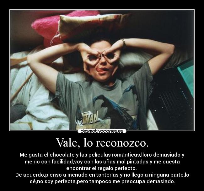 Vale, lo reconozco. - Me gusta el chocolate y las películas románticas,lloro demasiado y
me río con facilidad,voy con las uñas mal pintadas y me cuesta
encontrar el regalo perfecto.
De acuerdo,pienso a menudo en tonterías y no llego a ninguna parte,lo
sé,no soy perfecta,pero tampoco me preocupa demasiado.