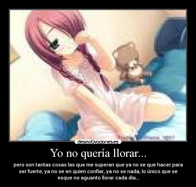 Yo no quería llorar... - pero son tantas cosas las que me superan que ya no se que hacer para
ser fuerte, ya no se en quien confiar, ya no se nada, lo único que se
esque no aguanto llorar cada día...