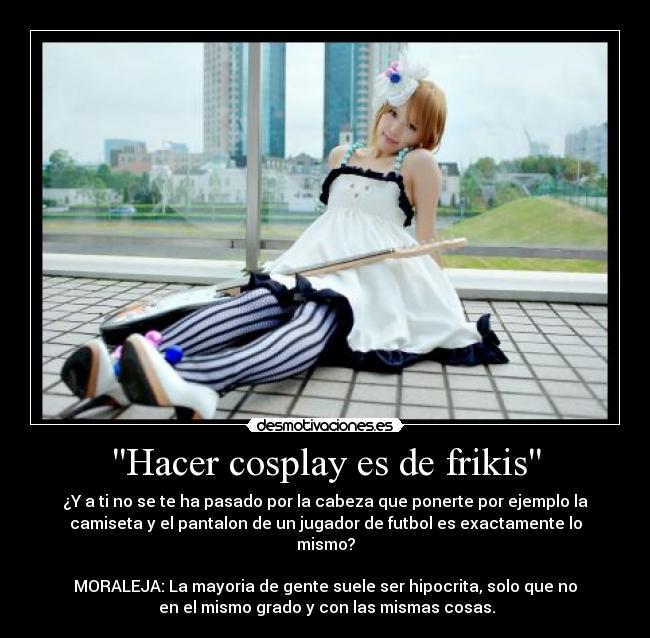 Hacer cosplay es de frikis - ¿Y a ti no se te ha pasado por la cabeza que ponerte por ejemplo la
camiseta y el pantalon de un jugador de futbol es exactamente lo
mismo?

MORALEJA: La mayoria de gente suele ser hipocrita, solo que no
 en el mismo grado y con las mismas cosas.