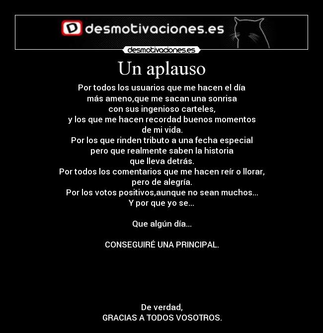 Un aplauso - Por todos los usuarios que me hacen el día
más ameno,que me sacan una sonrisa
con sus ingenioso carteles,
y los que me hacen recordad buenos momentos
de mi vida.
Por los que rinden tributo a una fecha especial
pero que realmente saben la historia
que lleva detrás.
Por todos los comentarios que me hacen reír o llorar,
pero de alegría.
Por los votos positivos,aunque no sean muchos...
Y por que yo se...

Que algún día...

CONSEGUIRÉ UNA PRINCIPAL.





De verdad,
GRACIAS A TODOS VOSOTROS.