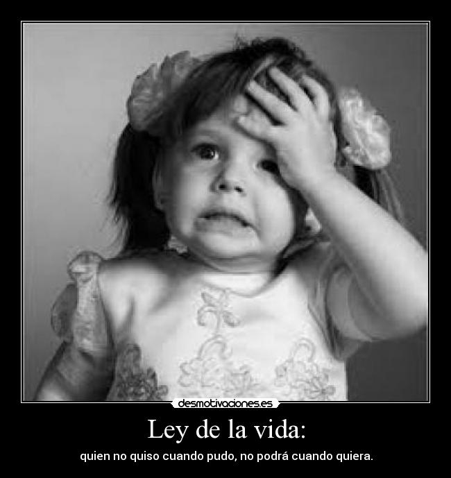 Ley de la vida: - quien no quiso cuando pudo, no podrá cuando quiera.