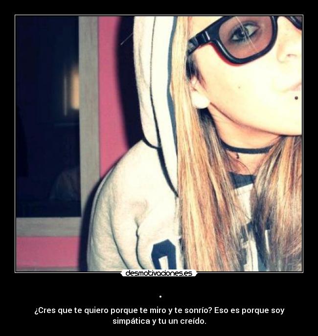 . - ¿Cres que te quiero porque te miro y te sonrío? Eso es porque soy
simpática y tu un creído.