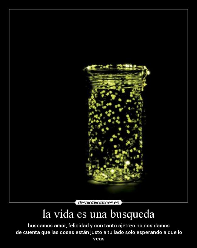 la vida es una busqueda - buscamos amor, felicidad y con tanto ajetreo no nos damos
de cuenta que las cosas están justo a tu lado solo esperando a que lo veas