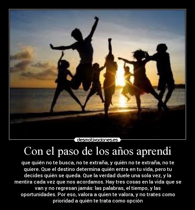 Con el paso de los años aprendi - que quién no te busca, no te extraña, y quién no te extraña, no te
quiere. Que el destino determina quién entra en tu vida, pero tu
decides quién se queda. Que la verdad duele una sola vez, y la
mentira cada vez que nos acordamos. Hay tres cosas en la vida que se
van y no regresan jamás: las palabras, el tiempo, y las
oportunidades. Por eso, valora a quien te valora, y no trates como
prioridad a quién te trata como opción