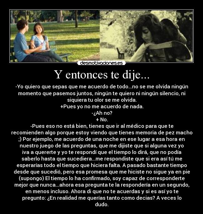 Y entonces te dije... - -Yo quiero que sepas que me acuerdo de todo...no se me olvida ningún
momento que pasemos juntos, ningún te quiero ni ningún silencio, ni
siquiera tu olor se me olvida.
+Pues yo no me acuerdo de nada.
-¿Ah no?
+ No.
-Pues eso no está bien, tienes que ir al médico para que te
recomienden algo porque estoy viendo que tienes memoria de pez macho
;) Por ejemplo, me acuerdo de una noche en ese lugar a esa hora en
nuestro juego de las preguntas, que me dijiste que si alguna vez yo
iva a quererte y yo te respondí que el tiempo lo dirá, que no podía
saberlo hasta que sucediera...me respondiste que si era así tú me
esperarías todo el tiempo que hiciera falta. A pasado bastante tiempo
desde que sucedió, pero esa promesa que me hiciste no sigue ya en pie
(supongo) El tiempo lo ha confirmado, soy capaz de corresponderte
mejor que nunca...ahora esa pregunta te la respondería en un segundo,
en menos incluso. Ahora di que no te acuerdas y si es así yo te
pregunto: ¿En realidad me querías tanto como decias? A veces lo
dudo.