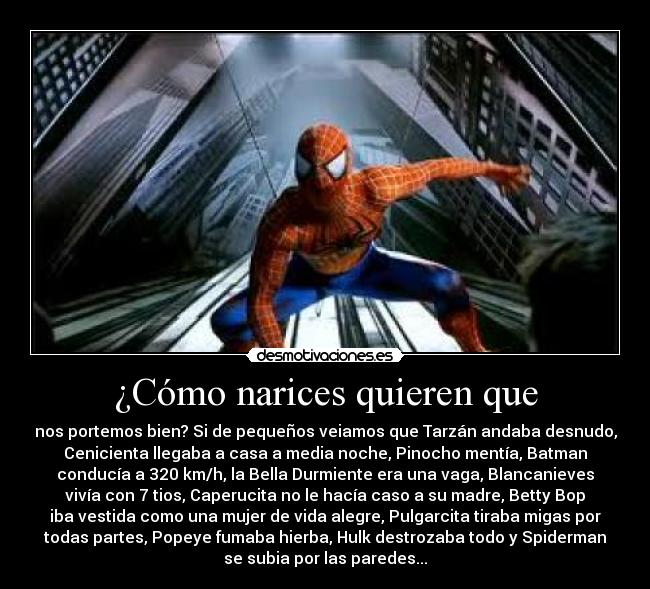 ¿Cómo narices quieren que - nos portemos bien? Si de pequeños veiamos que Tarzán andaba desnudo,
Cenicienta llegaba a casa a media noche, Pinocho mentía, Batman
conducía a 320 km/h, la Bella Durmiente era una vaga, Blancanieves
vivía con 7 tios, Caperucita no le hacía caso a su madre, Betty Bop
iba vestida como una mujer de vida alegre, Pulgarcita tiraba migas por
todas partes, Popeye fumaba hierba, Hulk destrozaba todo y Spiderman
se subia por las paredes...