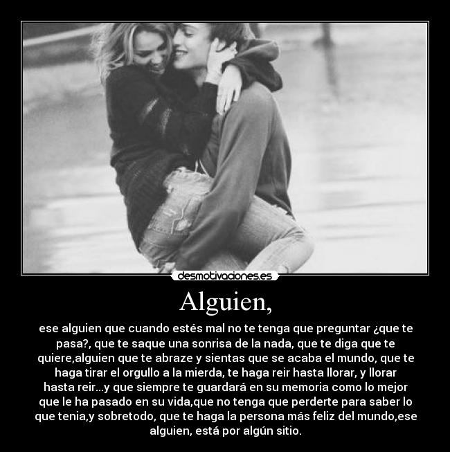 Alguien, - ese alguien que cuando estés mal no te tenga que preguntar ¿que te
pasa?, que te saque una sonrisa de la nada, que te diga que te
quiere,alguien que te abraze y sientas que se acaba el mundo, que te
haga tirar el orgullo a la mierda, te haga reir hasta llorar, y llorar
hasta reir...y que siempre te guardará en su memoria como lo mejor
que le ha pasado en su vida,que no tenga que perderte para saber lo
que tenia,y sobretodo, que te haga la persona más feliz del mundo,ese
alguien, está por algún sitio.