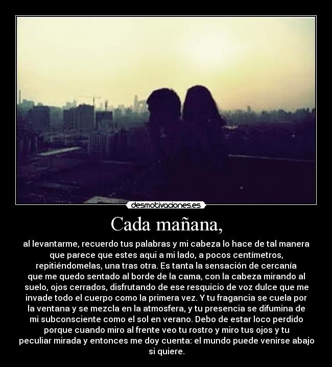 Cada mañana, - al levantarme, recuerdo tus palabras y mi cabeza lo hace de tal manera
que parece que estes aqui a mi lado, a pocos centímetros,
repitiéndomelas, una tras otra. Es tanta la sensación de cercanía
que me quedo sentado al borde de la cama, con la cabeza mirando al
suelo, ojos cerrados, disfrutando de ese resquicio de voz dulce que me
invade todo el cuerpo como la primera vez. Y tu fragancia se cuela por
la ventana y se mezcla en la atmosfera, y tu presencia se difumina de
mi subconsciente como el sol en verano. Debo de estar loco perdido
porque cuando miro al frente veo tu rostro y miro tus ojos y tu
peculiar mirada y entonces me doy cuenta: el mundo puede venirse abajo
si quiere.