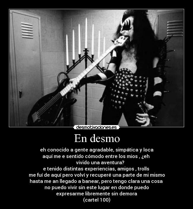 En desmo - eh conocido a gente agradable, simpática y loca
aquí me e sentido cómodo entre los mios , ¿eh
vivido una aventura?
e tenido distintas experiencias, amigos , trolls
me fuí de aquí pero volví y recuperé una parte de mi mismo
hasta me an llegado a banear, pero tengo clara una cosa
no puedo vivir sin este lugar en donde puedo
expresarme libremente sin demora
(cartel 100)