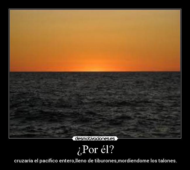 ¿Por él? - cruzaría el pacífico entero,lleno de tiburones,mordiendome los talones.