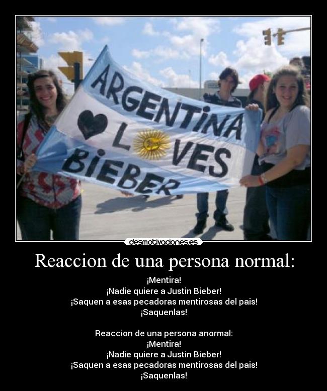Reaccion de una persona normal: - ¡Mentira!
¡Nadie quiere a Justin Bieber!
¡Saquen a esas pecadoras mentirosas del pais!
¡Saquenlas!
Reaccion de una persona anormal:
¡Mentira!
¡Nadie quiere a Justin Bieber!
¡Saquen a esas pecadoras mentirosas del pais!
¡Saquenlas!