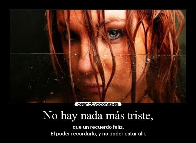 No hay nada más triste, - que un recuerdo feliz.
El poder recordarlo, y no poder estar allí.