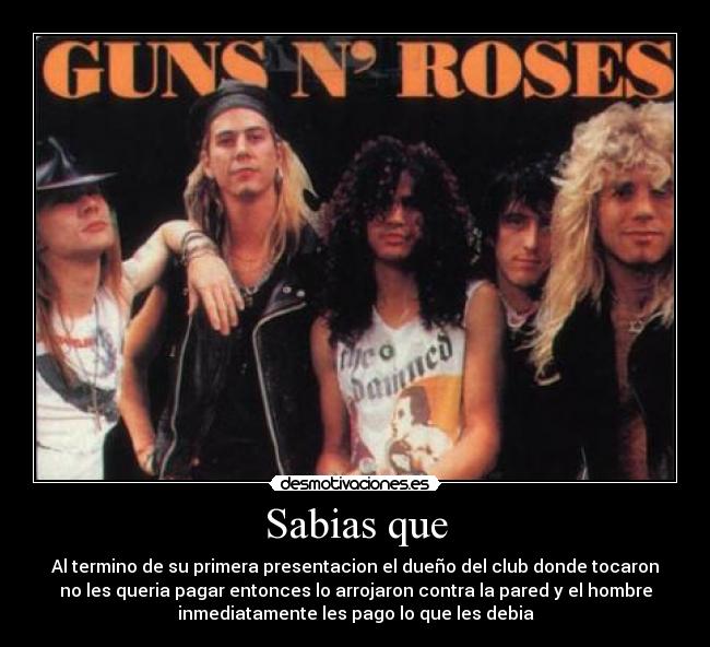 Sabias que - Al termino de su primera presentacion el dueño del club donde tocaron
no les queria pagar entonces lo arrojaron contra la pared y el hombre
inmediatamente les pago lo que les debia