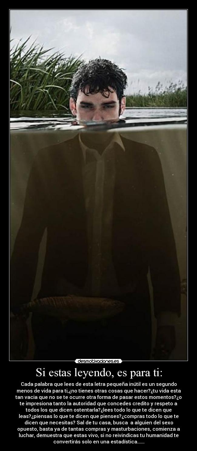Si estas leyendo, es para ti: - Cada palabra que lees de esta letra pequeña inútil es un segundo
menos de vida para ti,¿no tienes otras cosas que hacer?¿tu vida esta
tan vacia que no se te ocurre otra forma de pasar estos momentos?¿o
te impresiona tanto la autoridad que concedes credito y respeto a
todos los que dicen ostentarla?¿lees todo lo que te dicen que
leas?¿piensas lo que te dicen que pienses?¿compras todo lo que te
dicen que necesitas? Sal de tu casa, busca a alguien del sexo
opuesto, basta ya de tantas compras y masturbaciones, comienza a
luchar, demuestra que estas vivo, si no reivindicas tu humanidad te
convertirás solo en una estadística......