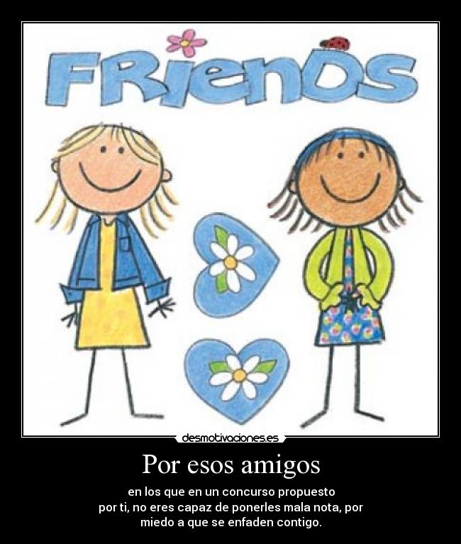 Por esos amigos - en los que en un concurso propuesto
por ti, no eres capaz de ponerles mala nota, por
miedo a que se enfaden contigo.