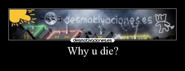 Why u die? - 