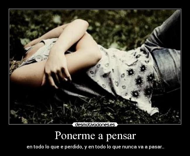 Ponerme a pensar - en todo lo que e perdido, y en todo lo que nunca va a pasar..
