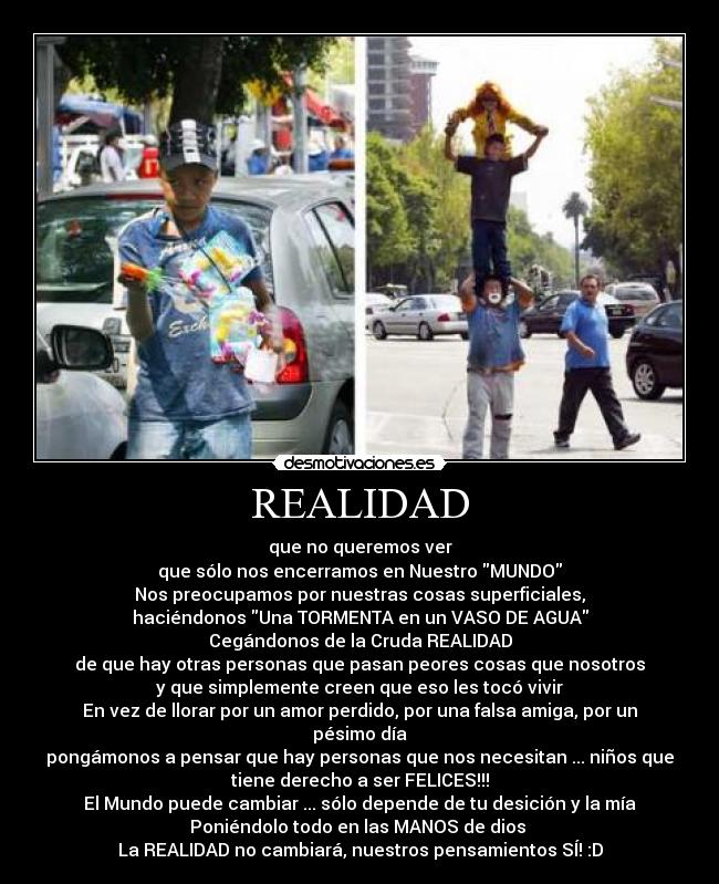 REALIDAD - que no queremos ver
que sólo nos encerramos en Nuestro MUNDO
Nos preocupamos por nuestras cosas superficiales,
haciéndonos Una TORMENTA en un VASO DE AGUA
Cegándonos de la Cruda REALIDAD
de que hay otras personas que pasan peores cosas que nosotros
y que simplemente creen que eso les tocó vivir
En vez de llorar por un amor perdido, por una falsa amiga, por un
pésimo día
pongámonos a pensar que hay personas que nos necesitan ... niños que
tiene derecho a ser FELICES!!!
El Mundo puede cambiar ... sólo depende de tu desición y la mía
Poniéndolo todo en las MANOS de dios ♥
La REALIDAD no cambiará, nuestros pensamientos SÍ! :D