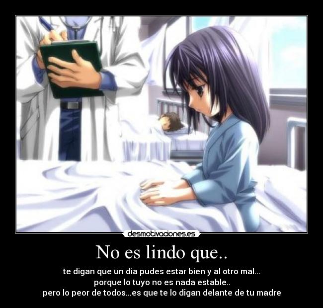 No es lindo que.. - te digan que un dia pudes estar bien y al otro mal...
porque lo tuyo no es nada estable..
pero lo peor de todos...es que te lo digan delante de tu madre