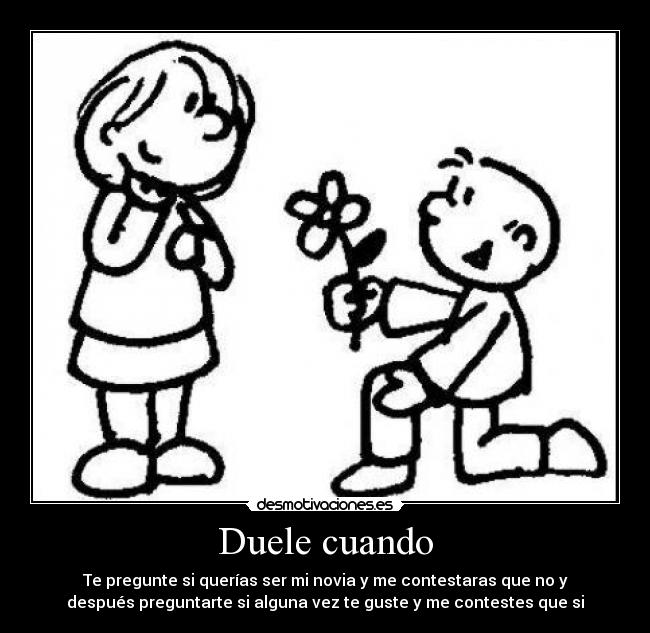Duele cuando - Te pregunte si querías ser mi novia y me contestaras que no y
después preguntarte si alguna vez te guste y me contestes que si