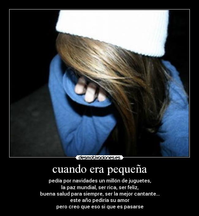 cuando era pequeña - pedía por navidades un millón de juguetes,
la paz mundial, ser rica, ser feliz,
buena salud para siempre, ser la mejor cantante...
este año pediría su amor
pero creo que eso si que es pasarse