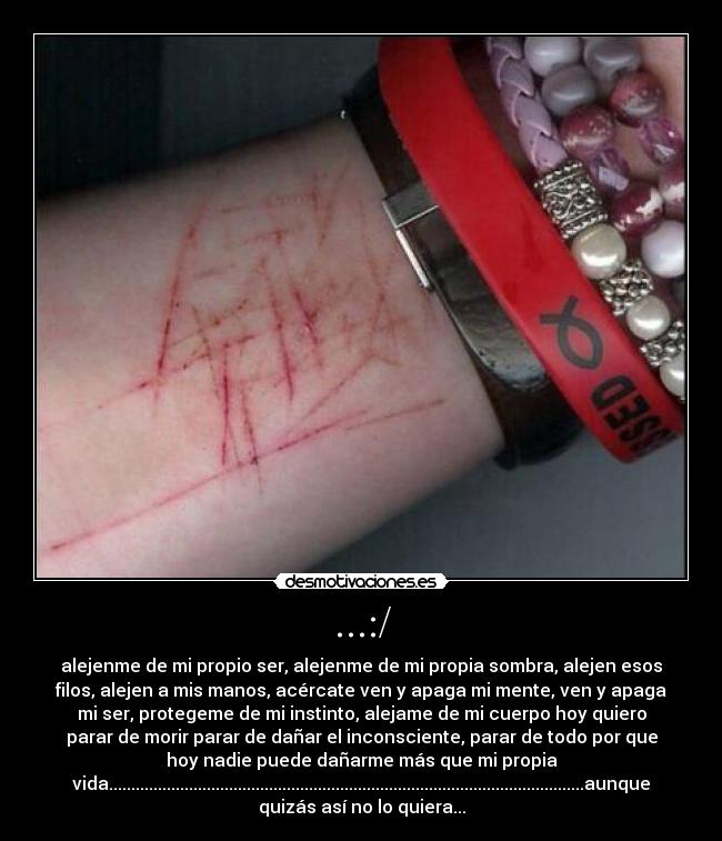 ...:/ - alejenme de mi propio ser, alejenme de mi propia sombra, alejen esos
filos, alejen a mis manos, acércate ven y apaga mi mente, ven y apaga
mi ser, protegeme de mi instinto, alejame de mi cuerpo hoy quiero
parar de morir parar de dañar el inconsciente, parar de todo por que
hoy nadie puede dañarme más que mi propia
vida...........................................................................................................aunque
quizás así no lo quiera...