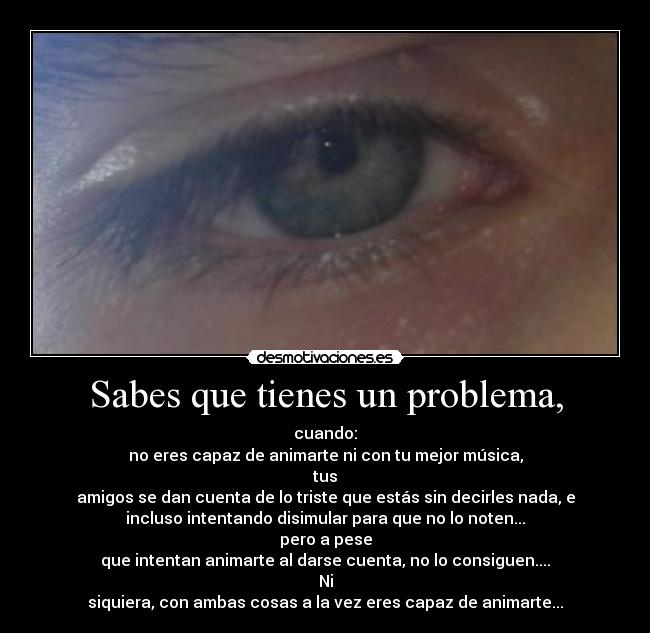 Sabes que tienes un problema, - cuando:
no eres capaz de animarte ni con tu mejor música,
tus
amigos se dan cuenta de lo triste que estás sin decirles nada, e
incluso intentando disimular para que no lo noten...
pero a pese
que intentan animarte al darse cuenta, no lo consiguen....
Ni
siquiera, con ambas cosas a la vez eres capaz de animarte...