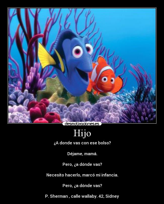 Hijo - ¿A donde vas con ese bolso?
Déjame, mamá.
Pero, ¿a dónde vas?
Necesito hacerlo, marcó mi infancia.
Pero, ¿a dónde vas?
P. Sherman , calle wallaby. 42, Sidney