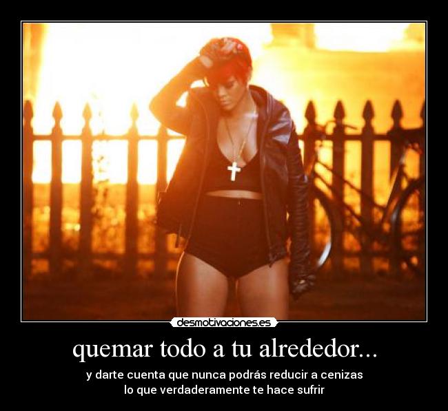 quemar todo a tu alrededor... -