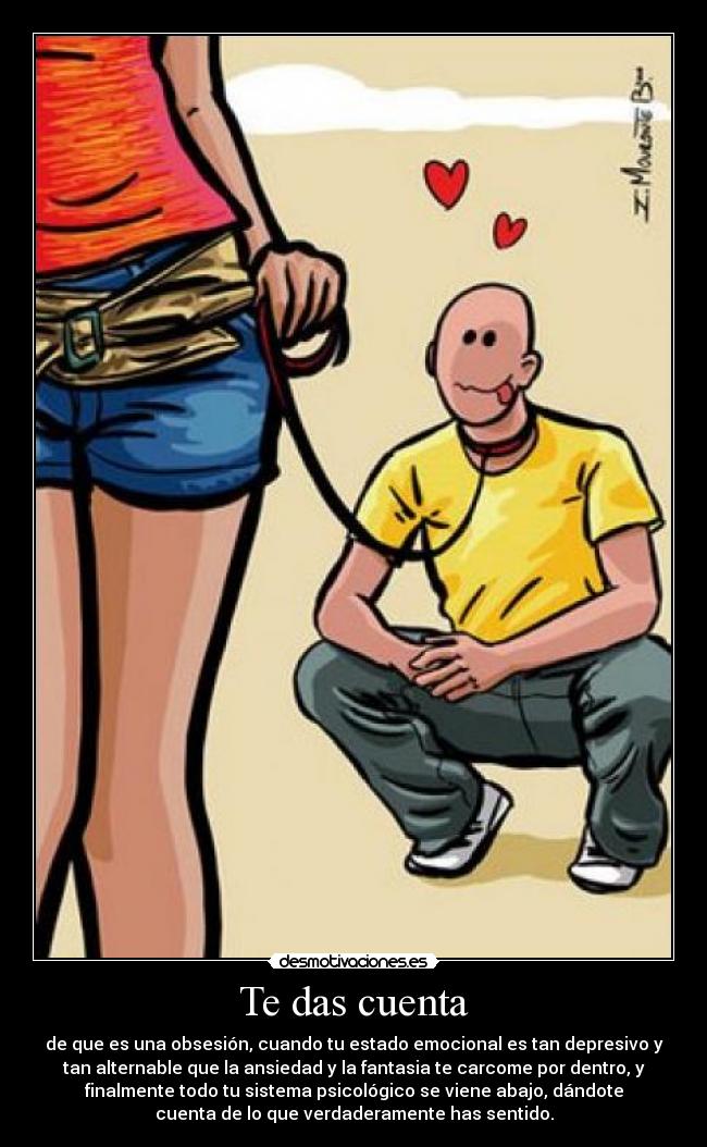 Te das cuenta - de que es una obsesión, cuando tu estado emocional es tan depresivo y
tan alternable que la ansiedad y la fantasia te carcome por dentro, y
finalmente todo tu sistema psicológico se viene abajo, dándote
cuenta de lo que verdaderamente has sentido.