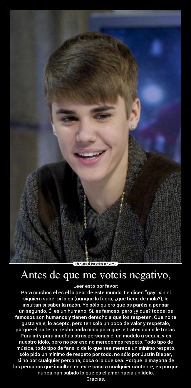 Antes de que me voteis negativo, - Leer esto por favor:
Para muchos él es el lo peor de este mundo. Le dicen gay sin ni
siquiera saber si lo es (aunque lo fuera, ¿que tiene de malo?), le
insultan si saber la razón. Yo sólo quiero que os paréis a pensar
un segundo. Él es un humano. Sí, es famoso, pero ¿y que? todos los
famosos son humanos y tienen derecho a que los respeten. Que no te
gusta vale, lo acepto, pero ten sólo un poco de valor y respétalo,
porque él no te ha hecho nada malo para que le trates como le tratas.
Para mí y para muchas otras personas él un modelo a seguir, y es
nuestro ídolo, pero no por eso no merecemos respeto. Todo tipo de
música, todo tipo de fans, o de lo que sea merece un mínimo respeto,
sólo pido un mínimo de respeto por todo, no sólo por Justin Bieber,
si no por cualquier persona, cosa o lo que sea. Porque la mayoría de
las personas que insultan en este caso a cualquier cantante, es porque
nunca han sabido lo que es el amor hacia un ídolo.
Gracias.