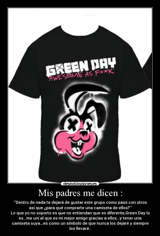 Mis padres me dicen : - Dentro de nada te dejará de gustar este grupo como pasó con otros
asi que ¿para qué comprarte una camiseta de ellos?
Lo que yo no soporto es que no entiendan que es diferente,Green Day lo
es...me uní al que es mi mejor amigo gracias a ellos...y tener una
camiseta suya...es como un símbolo de que nunca los dejaré y siempre
los llevaré..