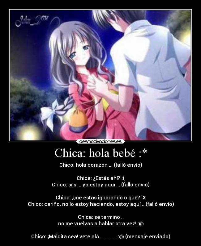 Chica: hola bebé :* - Chico: hola corazon ... (falló envío)
Chica: ¿Estás ahí? :(
Chico: sí sí .. yo estoy aquí ... (falló envío)
Chica: ¿me estás ignorando o qué? :X
Chico: cariño, no lo estoy haciendo, estoy aquí .. (falló envío)
Chica: se termino ..
no me vuelvas a hablar otra vez! :@
Chico: ¡Maldita sea! vete alA ............. :@ (mensaje enviado)