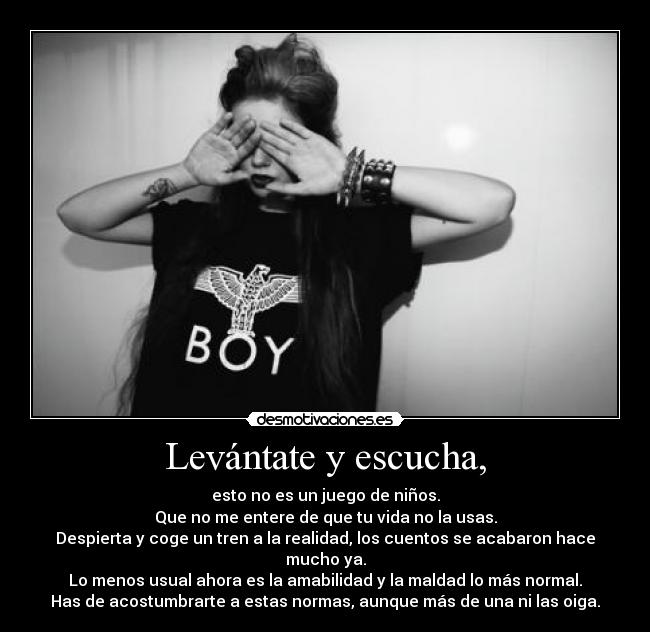 Levántate y escucha, - esto no es un juego de niños.
Que no me entere de que tu vida no la usas.
Despierta y coge un tren a la realidad, los cuentos se acabaron hace mucho ya.
Lo menos usual ahora es la amabilidad y la maldad lo más normal.
Has de acostumbrarte a estas normas, aunque más de una ni las oiga.