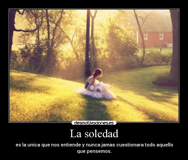 La soledad - es la unica que nos entiende y nunca jamas cuestionara todo aquello que pensemos.