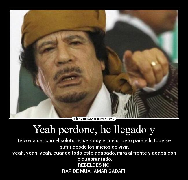 Yeah perdone, he llegado y - te voy a dar con el solotone, se k soy el mejor pero para ello tube ke
sufrir desde los inicios de vivir.
yeah, yeah, yeah. cuando todo este acabado, mira al frente y acaba con
lo quebrantado.
REBELDES NO.
RAP DE MUAHAMAR GADAFI.