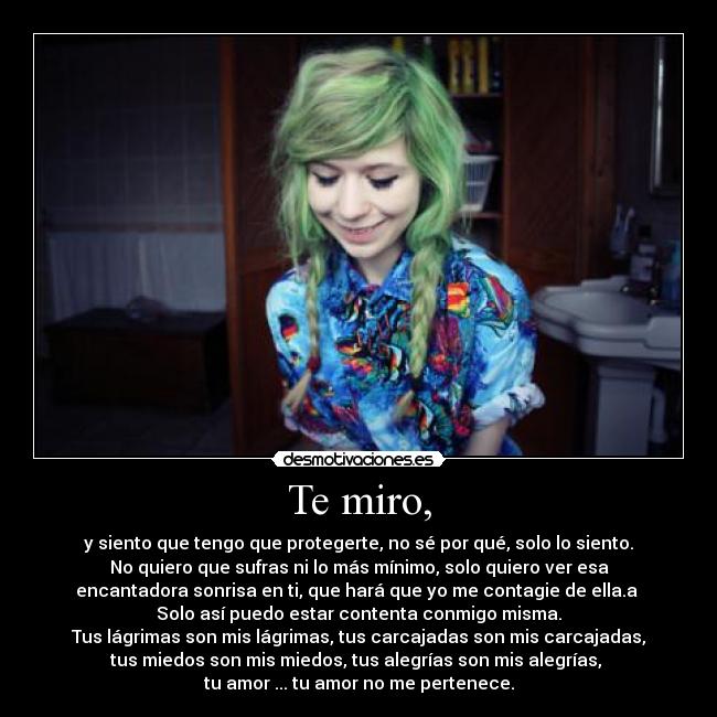 Te miro, - y siento que tengo que protegerte, no sé por qué, solo lo siento.
No quiero que sufras ni lo más mínimo, solo quiero ver esa
encantadora sonrisa en ti, que hará que yo me contagie de ella.a 
Solo así puedo estar contenta conmigo misma.
Tus lágrimas son mis lágrimas, tus carcajadas son mis carcajadas,
tus miedos son mis miedos, tus alegrías son mis alegrías, 
tu amor ... tu amor no me pertenece.