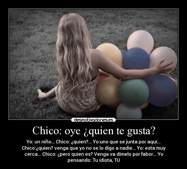 Chico: oye ¿quien te gusta? - Yo: un niño... Chico: ¿quien?... Yo:uno que se junta por aquí...
Chico:¿quien? venga que yo no se lo digo a nadie... Yo: esta muy
cerca... Chico: ¿pero quien es? Venga va dímelo por fabor... Yo
pensando: Tu idiota, TU