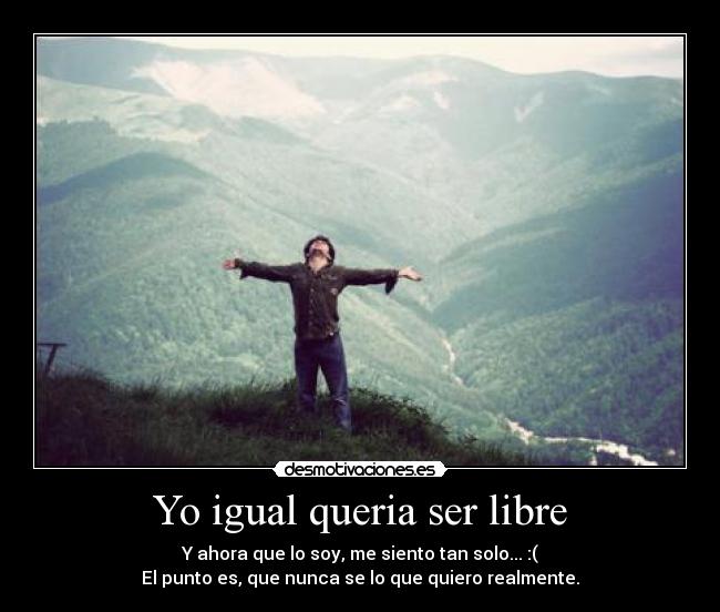 Yo igual queria ser libre - Y ahora que lo soy, me siento tan solo... :(
El punto es, que nunca se lo que quiero realmente.
