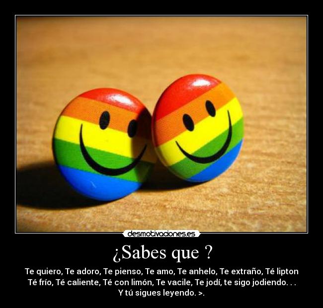 ¿Sabes que ? - Te quiero, Te adoro, Te pienso, Te amo, Te anhelo, Te extraño, Té lipton
Té frío, Té caliente, Té con limón, Te vacile, Te jodí, te sigo jodiendo. . .
Y tú sigues leyendo. >.