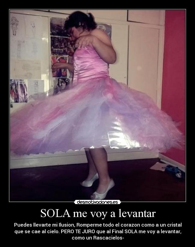 SOLA me voy a levantar - Puedes llevarte mi Ilusion, Romperme todo el corazon como a un cristal
que se cae al cielo. PERO TE JURO que al Final SOLA me voy a levantar,
como un Rascacielos-