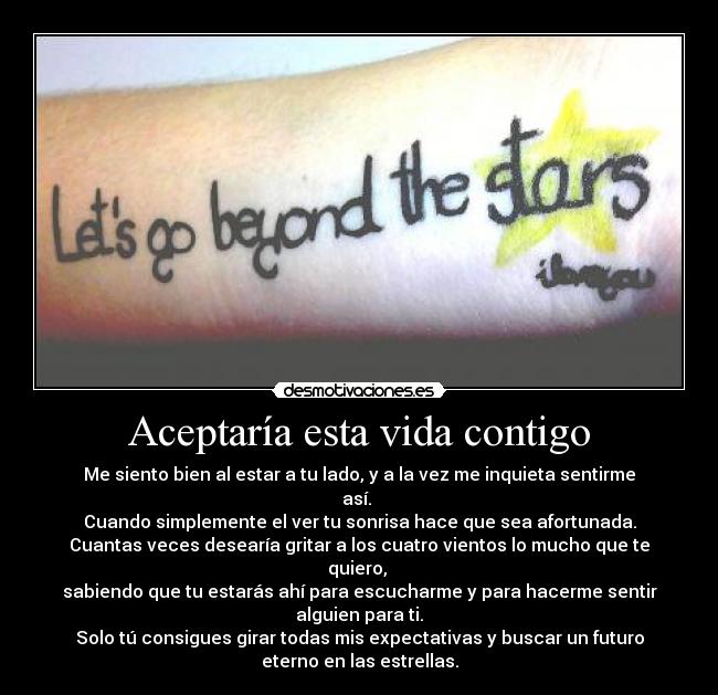 Aceptaría esta vida contigo - Me siento bien al estar a tu lado, y a la vez me inquieta sentirme
así.
Cuando simplemente el ver tu sonrisa hace que sea afortunada.
Cuantas veces desearía gritar a los cuatro vientos lo mucho que te
quiero,
sabiendo que tu estarás ahí para escucharme y para hacerme sentir
alguien para ti.
Solo tú consigues girar todas mis expectativas y buscar un futuro
eterno en las estrellas.