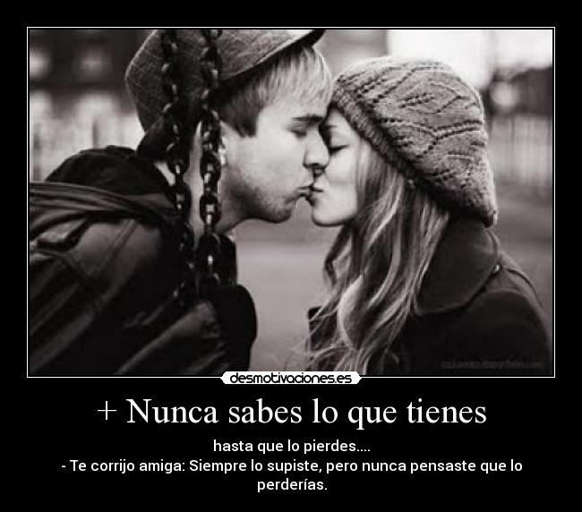 + Nunca sabes lo que tienes - hasta que lo pierdes....
- Te corrijo amiga: Siempre lo supiste, pero nunca pensaste que lo perderías.