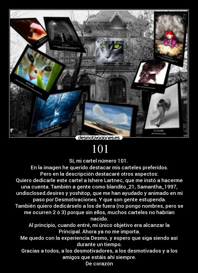 101 - Sí, mi cartel número 101.
En la imagen he querido destacar mis carteles preferidos.
Pero en la descripción destacaré otros aspectos:
Quiero dedicarle este cartel a Ishere Lartnec, que me instó a hacerme
una cuenta. También a gente como blandito_21, Samantha_1997,
undisclosed.desires y yoshitop, que me han ayudado y animado en mi
paso por Desmotivaciones. Y que son gente estupenda.
También quiero dedicárselo a los de fuera (no pongo nombres, pero se
me ocurren 2 ó 3) porque sin ellos, muchos carteles no habrían
nacido.
Al principio, cuando entré, mi único objetivo era alcanzar la
Principal. Ahora ya no me importa.
Me quedo con la experiencia Desmo, y espero que siga siendo así
durante un tiempo.
Gracias a todos, a los desmotivadores, a los desmotivados y a los
amigos que estáis ahí siempre.
De corazón