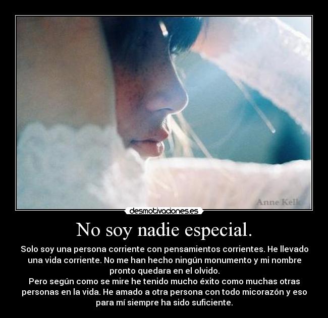 No soy nadie especial. - Solo soy una persona corriente con pensamientos corrientes. He llevado
una vida corriente. No me han hecho ningún monumento y mi nombre
pronto quedara en el olvido.
Pero según como se mire he tenido mucho éxito como muchas otras
personas en la vida. He amado a otra persona con todo micorazón y eso
para mí siempre ha sido suficiente.