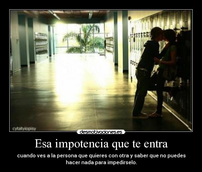Esa impotencia que te entra - cuando ves a la persona que quieres con otra y saber que no puedes
hacer nada para impedirselo.