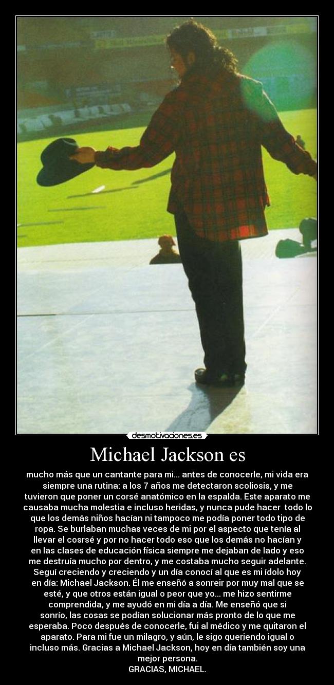 Michael Jackson es - mucho más que un cantante para mi... antes de conocerle, mi vida era
siempre una rutina: a los 7 años me detectaron scoliosis, y me
tuvieron que poner un corsé anatómico en la espalda. Este aparato me
causaba mucha molestia e incluso heridas, y nunca pude hacer  todo lo
que los demás niños hacían ni tampoco me podía poner todo tipo de
ropa. Se burlaban muchas veces de mi por el aspecto que tenía al
llevar el cosrsé y por no hacer todo eso que los demás no hacían y
en las clases de educación física siempre me dejaban de lado y eso
me destruía mucho por dentro, y me costaba mucho seguir adelante.
Seguí creciendo y creciendo y un día conocí al que es mi ídolo hoy
en día: Michael Jackson. Él me enseñó a sonreir por muy mal que se
esté, y que otros están igual o peor que yo... me hizo sentirme
comprendida, y me ayudó en mi día a día. Me enseñó que si
sonrío, las cosas se podían solucionar más pronto de lo que me
esperaba. Poco después de conocerle, fui al médico y me quitaron el
aparato. Para mi fue un milagro, y aún, le sigo queriendo igual o
incluso más. Gracias a Michael Jackson, hoy en día también soy una
mejor persona.
GRACIAS, MICHAEL.