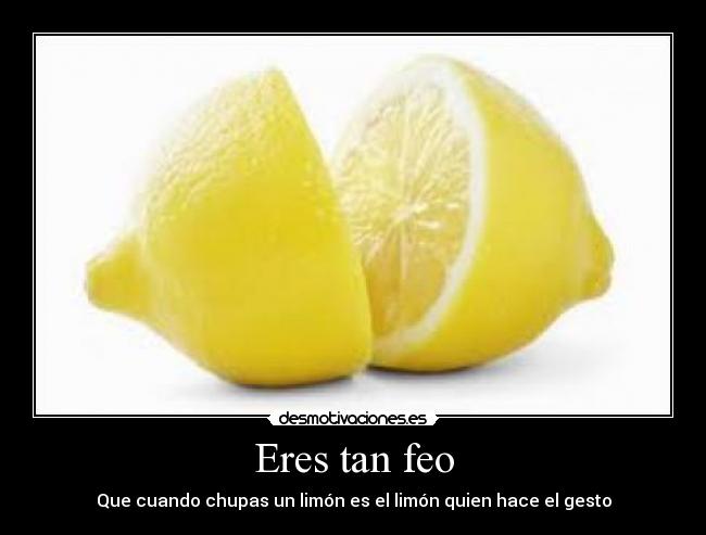 Eres tan feo - Que cuando chupas un limón es el limón quien hace el gesto
