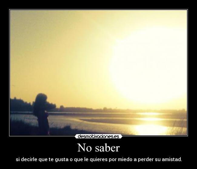 No saber - si decirle que te gusta o que le quieres por miedo a perder su amistad.
